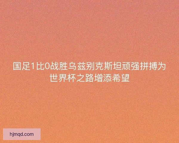 国足1比0战胜乌兹别克斯坦顽强拼搏为世界杯之路增添希望