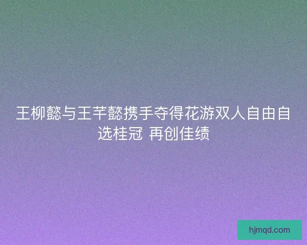 王柳懿与王芊懿携手夺得花游双人自由自选桂冠 再创佳绩