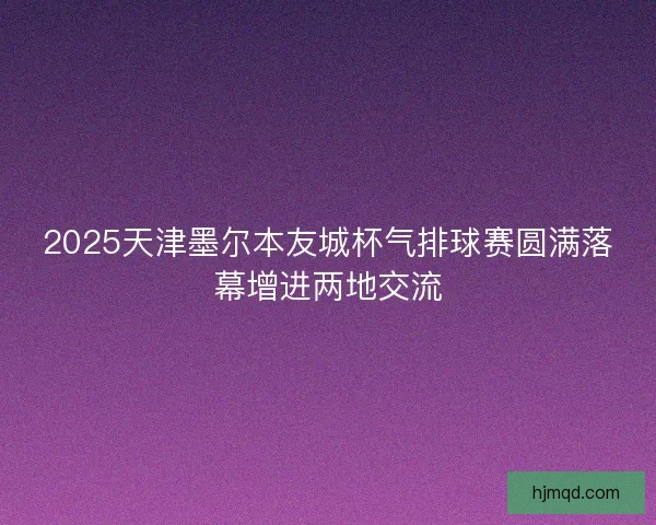 2025天津墨尔本友城杯气排球赛圆满落幕增进两地交流