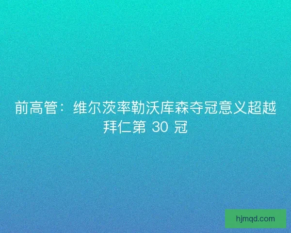 前高管：维尔茨率勒沃库森夺冠意义超越拜仁第 30 冠
