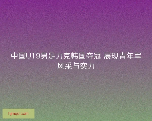 中国U19男足力克韩国夺冠 展现青年军风采与实力