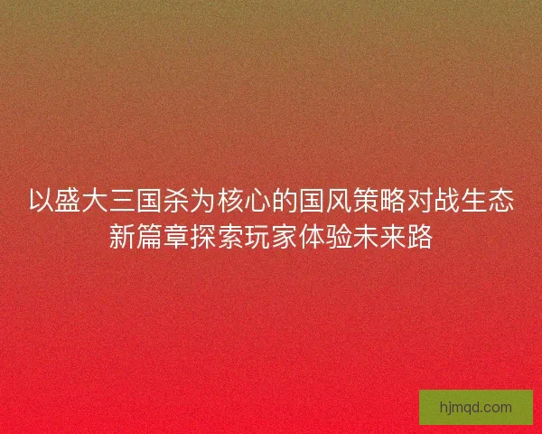 以盛大三国杀为核心的国风策略对战生态新篇章探索玩家体验未来路