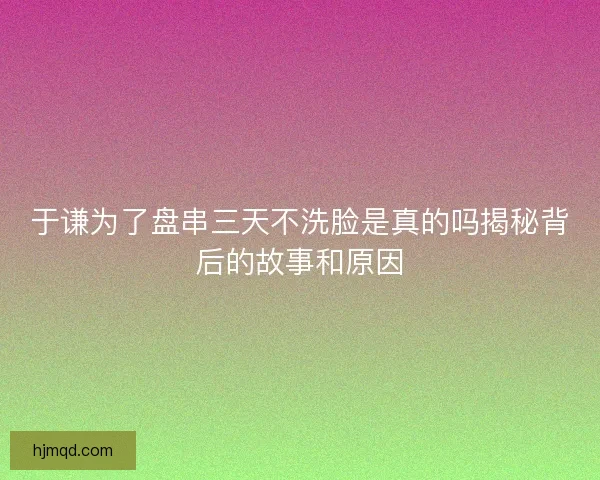 于谦为了盘串三天不洗脸是真的吗揭秘背后的故事和原因